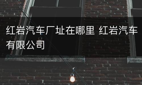 红岩汽车厂址在哪里 红岩汽车有限公司