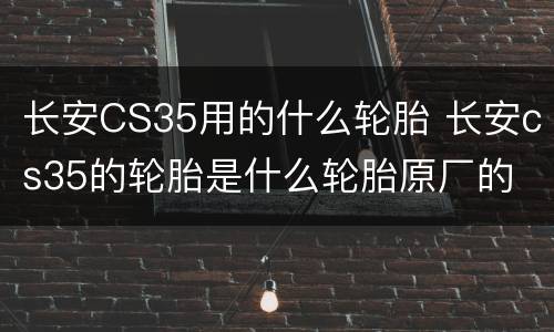 长安CS35用的什么轮胎 长安cs35的轮胎是什么轮胎原厂的
