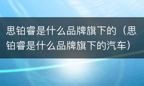 思铂睿是什么品牌旗下的（思铂睿是什么品牌旗下的汽车）