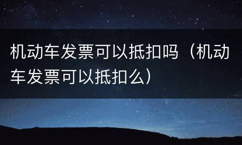 机动车发票可以抵扣吗（机动车发票可以抵扣么）