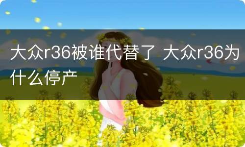 大众r36被谁代替了 大众r36为什么停产