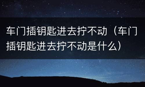 车门插钥匙进去拧不动（车门插钥匙进去拧不动是什么）