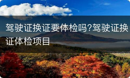 驾驶证换证要体检吗?驾驶证换证体检项目