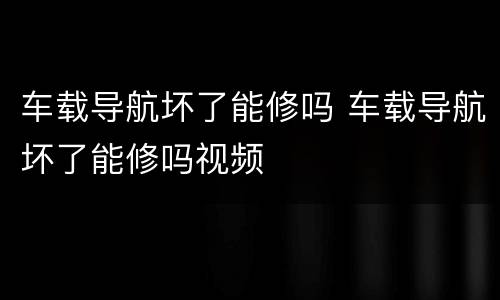 车载导航坏了能修吗 车载导航坏了能修吗视频