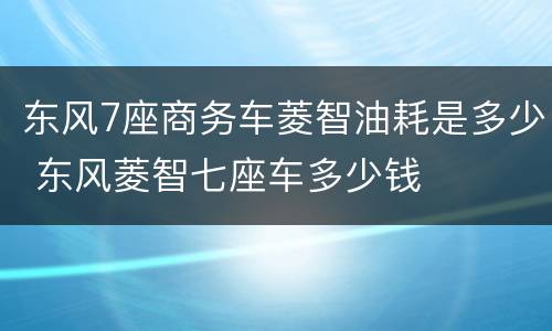 东风7座商务车菱智油耗是多少 东风菱智七座车多少钱