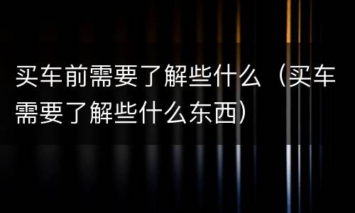 买车前需要了解些什么（买车需要了解些什么东西）