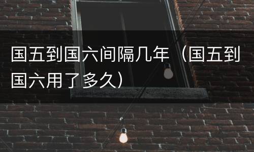 国五到国六间隔几年（国五到国六用了多久）
