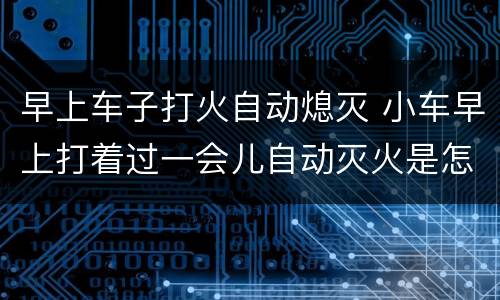 早上车子打火自动熄灭 小车早上打着过一会儿自动灭火是怎么会事