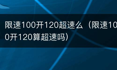 限速100开120超速么（限速100开120算超速吗）