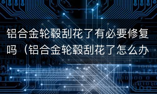 铝合金轮毂刮花了有必要修复吗（铝合金轮毂刮花了怎么办影响大不）