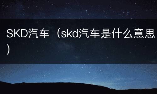 SKD汽车（skd汽车是什么意思）