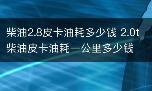 柴油2.8皮卡油耗多少钱 2.0t柴油皮卡油耗一公里多少钱