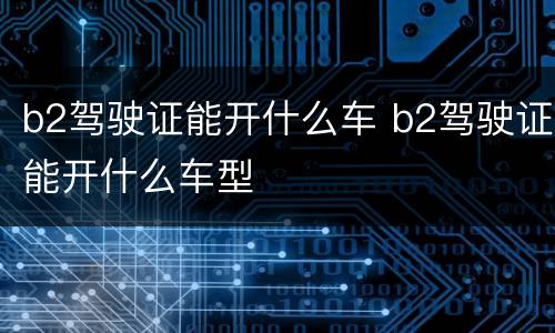 b2驾驶证能开什么车 b2驾驶证能开什么车型