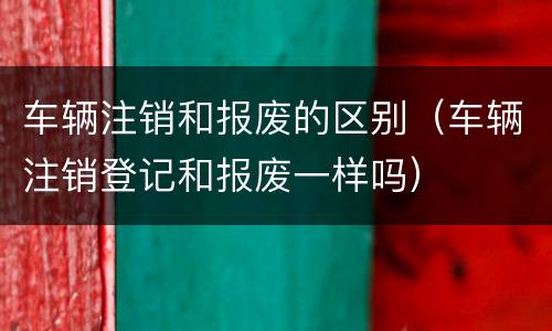 车辆注销和报废的区别（车辆注销登记和报废一样吗）