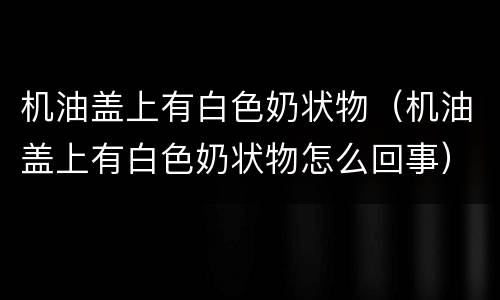 机油盖上有白色奶状物（机油盖上有白色奶状物怎么回事）