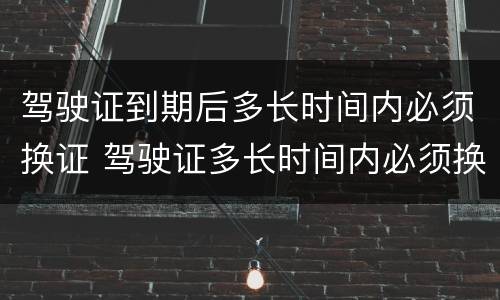 驾驶证到期后多长时间内必须换证 驾驶证多长时间内必须换证