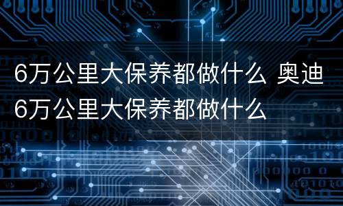 6万公里大保养都做什么 奥迪6万公里大保养都做什么