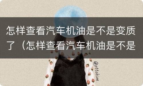 怎样查看汽车机油是不是变质了（怎样查看汽车机油是不是变质了呢）