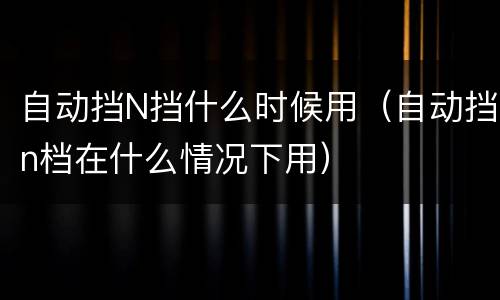 自动挡N挡什么时候用（自动挡n档在什么情况下用）