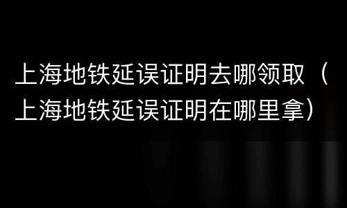 上海地铁延误证明去哪领取（上海地铁延误证明在哪里拿）