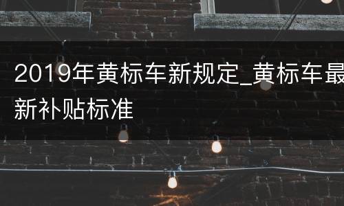 2019年黄标车新规定_黄标车最新补贴标准