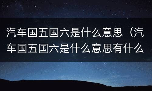 汽车国五国六是什么意思（汽车国五国六是什么意思有什么分别）