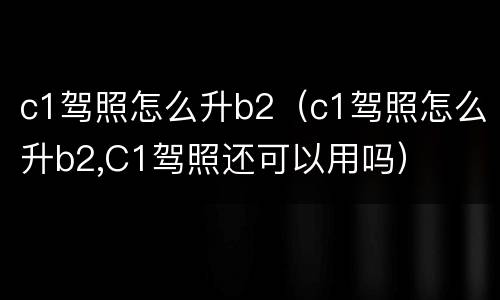 c1驾照怎么升b2（c1驾照怎么升b2,C1驾照还可以用吗）