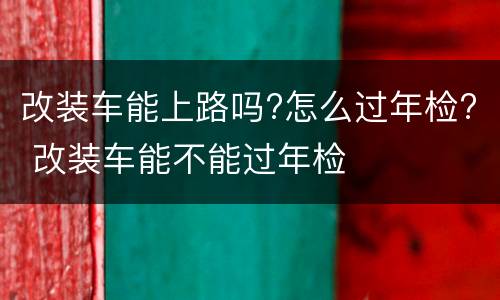 改装车能上路吗?怎么过年检? 改装车能不能过年检