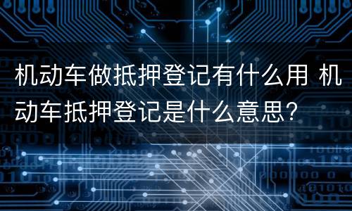 机动车做抵押登记有什么用 机动车抵押登记是什么意思?