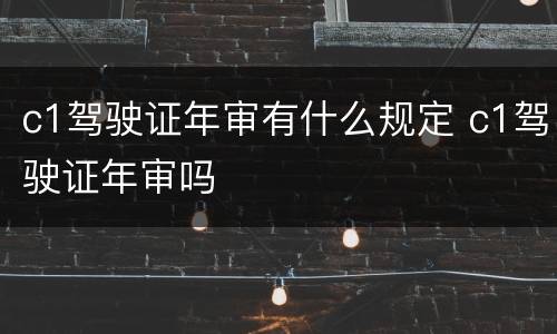 c1驾驶证年审有什么规定 c1驾驶证年审吗