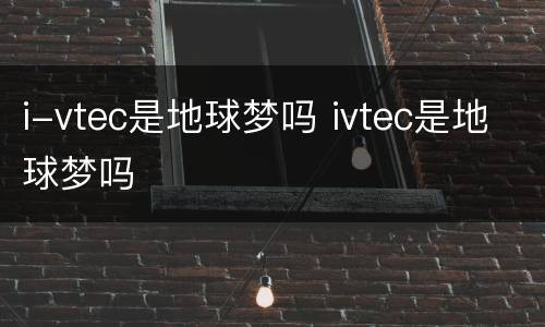 i-vtec是地球梦吗 ivtec是地球梦吗