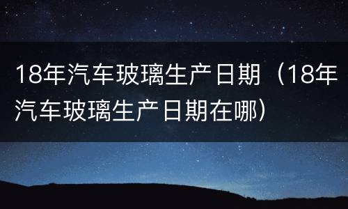 18年汽车玻璃生产日期（18年汽车玻璃生产日期在哪）