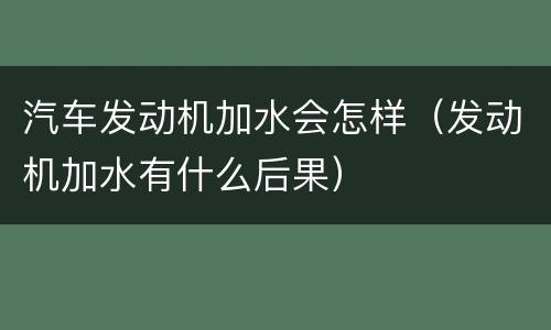 汽车发动机加水会怎样（发动机加水有什么后果）