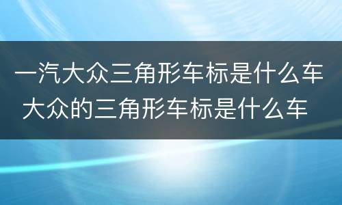 一汽大众三角形车标是什么车 大众的三角形车标是什么车