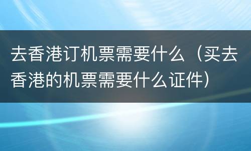 去香港订机票需要什么（买去香港的机票需要什么证件）