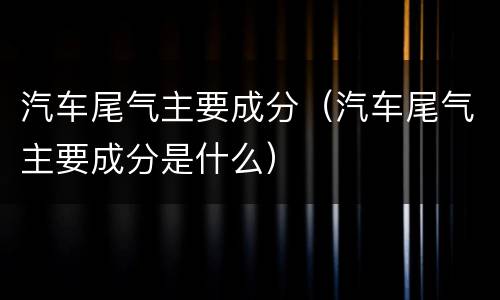 汽车尾气主要成分（汽车尾气主要成分是什么）