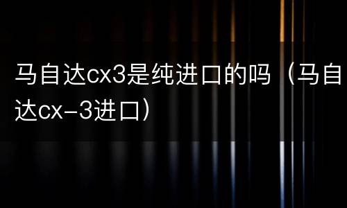 马自达cx3是纯进口的吗（马自达cx-3进口）