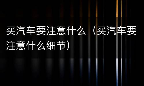 买汽车要注意什么（买汽车要注意什么细节）