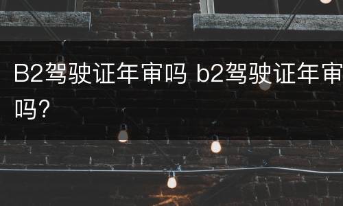 B2驾驶证年审吗 b2驾驶证年审吗?