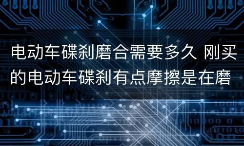 电动车碟刹磨合需要多久 刚买的电动车碟刹有点摩擦是在磨合期吗