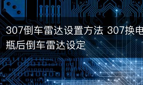 307倒车雷达设置方法 307换电瓶后倒车雷达设定