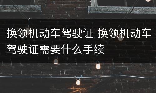 换领机动车驾驶证 换领机动车驾驶证需要什么手续