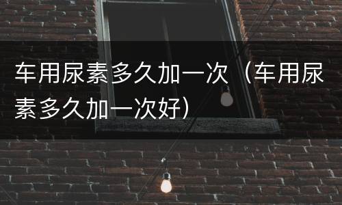 车用尿素多久加一次（车用尿素多久加一次好）