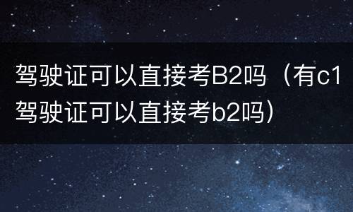 驾驶证可以直接考B2吗（有c1驾驶证可以直接考b2吗）