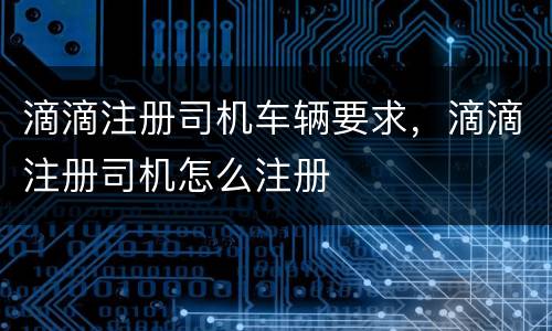 滴滴注册司机车辆要求，滴滴注册司机怎么注册