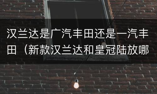 汉兰达是广汽丰田还是一汽丰田（新款汉兰达和皇冠陆放哪个好）