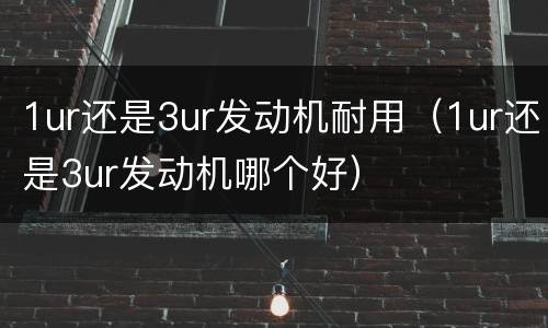 1ur还是3ur发动机耐用（1ur还是3ur发动机哪个好）
