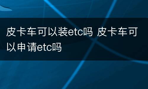 皮卡车可以装etc吗 皮卡车可以申请etc吗
