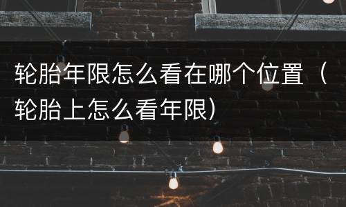 轮胎年限怎么看在哪个位置（轮胎上怎么看年限）
