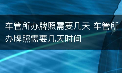 车管所办牌照需要几天 车管所办牌照需要几天时间